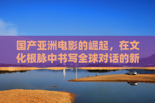 国产亚洲电影的崛起，在文化根脉中书写全球对话的新篇章，国产亚洲电影的崛起，在文化根脉中书写全球对话的新篇章