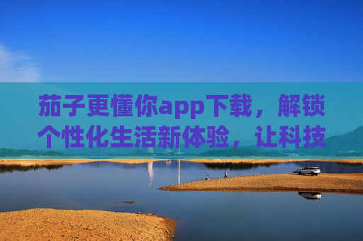 茄子更懂你app下载,解锁个性化生活新体验,让科技精准陪伴你的每一步 茄子更懂你app下载,解锁个性化生活新体验,让科技精准陪伴你的每一步