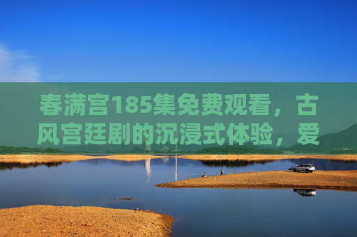 春满宫185集免费观看，古风宫廷剧的沉浸式体验，爱恨交织的宫廷秘史，一集未落，尽享免费追更乐趣，春满宫185集免费观看，古风宫廷剧沉浸式体验，爱恨交织秘史，一集未落尽享追更乐趣