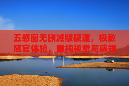 五感图无删减版极速,极致感官体验,重构视觉与感知的边界,五感图无删减版,极速重构感官边界,带来极致感官体验 五感图无删减版极速,极致感官体验,重构视觉与感知的边界,五感图无删减版,极速重构感官边界,带来极致感官体验