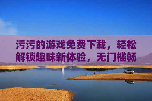 污污的游戏免费下载,轻松解锁趣味新体验,无门槛畅玩尽享欢乐 污污的游戏免费下载,轻松解锁趣味新体验,无门槛畅玩尽享欢乐