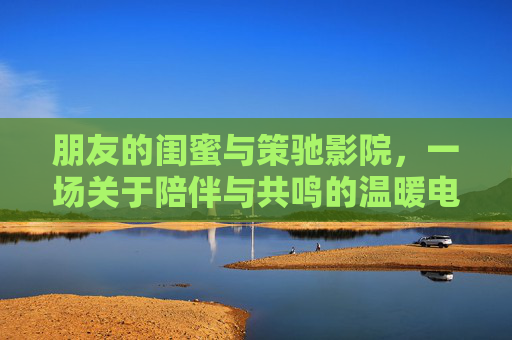 朋友的闺蜜与策驰影院,一场关于陪伴与共鸣的温暖电影之旅,闺蜜与策驰影院,一场关于陪伴与共鸣的温暖电影之旅 朋友的闺蜜与策驰影院,一场关于陪伴与共鸣的温暖电影之旅,闺蜜与策驰影院,一场关于陪伴与共鸣的温暖电影之旅