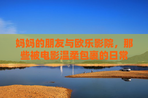 妈妈的朋友与欧乐影院,那些被电影温柔包裹的日常 妈妈的朋友与欧乐影院,那些被电影温柔包裹的日常