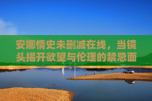 安娜情史未删减在线，当镜头揭开欲望与伦理的禁忌面纱