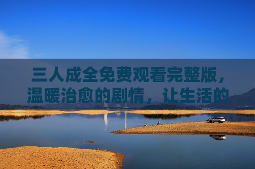 三人成全免费观看完整版,温暖治愈的剧情,让生活的小确幸闪闪发光,三人成全免费观看完整版,温暖治愈的剧情,让生活的小确幸闪闪发光 三人成全免费观看完整版,温暖治愈的剧情,让生活的小确幸闪闪发光,三人成全免费观看完整版,温暖治愈的剧情,让生活的小确幸闪闪发光
