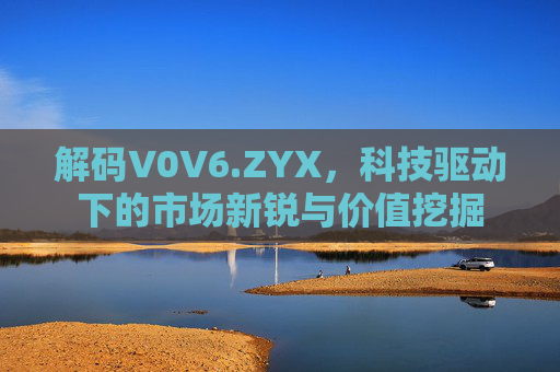 解码V0V6.ZYX,科技驱动下的市场新锐与价值挖掘 解码V0V6.ZYX,科技驱动下的市场新锐与价值挖掘