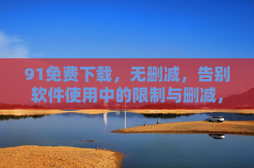 91免费下载,无删减,告别软件使用中的限制与删减,畅享完整功能体验 91免费下载,无删减,告别软件使用中的限制与删减,畅享完整功能体验