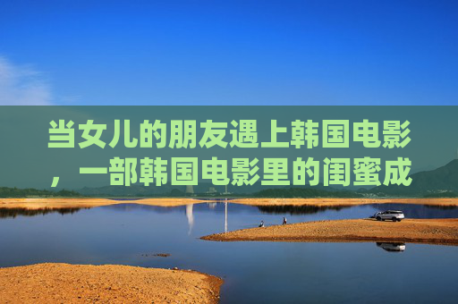 当女儿的朋友遇上韩国电影,一部韩国电影里的闺蜜成长课 当女儿的朋友遇上韩国电影,一部韩国电影里的闺蜜成长课