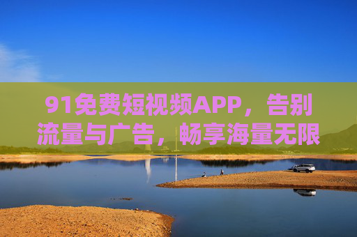 91免费短视频APP,告别流量与广告,畅享海量无限制短视频盛宴,91免费短视频APP,告别流量与广告,畅享海量无限制短视频盛宴 91免费短视频APP,告别流量与广告,畅享海量无限制短视频盛宴,91免费短视频APP,告别流量与广告,畅享海量无限制短视频盛宴