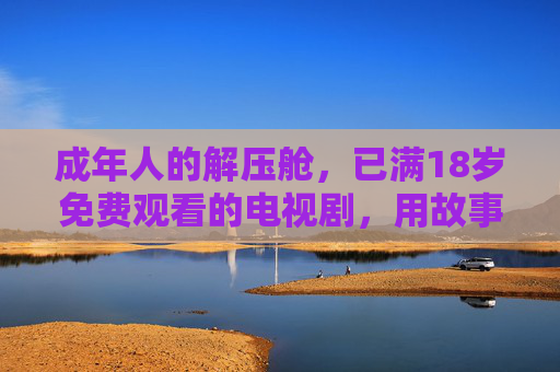 成年人的解压舱,已满18岁免费观看的电视剧,用故事治愈疲惫的日常 成年人的解压舱,已满18岁免费观看的电视剧,用故事治愈疲惫的日常