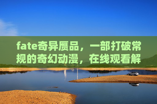 fate奇异赝品,一部打破常规的奇幻动漫,在线观看解锁异世界冒险新体验 fate奇异赝品,一部打破常规的奇幻动漫,在线观看解锁异世界冒险新体验