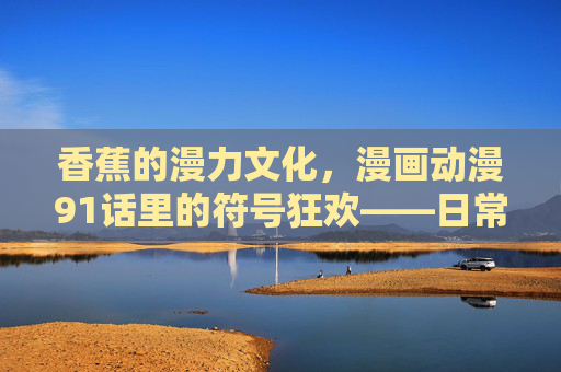 香蕉的漫力文化,漫画动漫91话里的符号狂欢——日常水果的叙事转化与情感共鸣,香蕉的漫力文化,漫画动漫中的符号狂欢与日常水果的叙事共鸣 香蕉的漫力文化,漫画动漫91话里的符号狂欢——日常水果的叙事转化与情感共鸣,香蕉的漫力文化,漫画动漫中的符号狂欢与日常水果的叙事共鸣