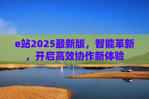 e站2025最新版，智能革新，开启高效协作新体验