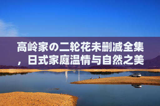 高岭家の二轮花未删减全集，日式家庭温情与自然之美的未删减呈现