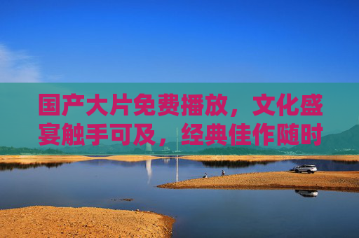 国产大片免费播放，文化盛宴触手可及，经典佳作随时重温