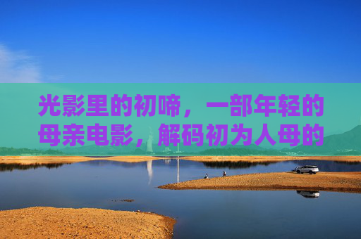 光影里的初啼,一部年轻的母亲电影,解码初为人母的温柔与阵痛 光影里的初啼,一部年轻的母亲电影,解码初为人母的温柔与阵痛
