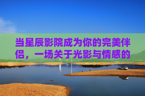当星辰影院成为你的完美伴侣,一场关于光影与情感的治愈之旅 当星辰影院成为你的完美伴侣,一场关于光影与情感的治愈之旅