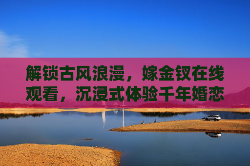 解锁古风浪漫,嫁金钗在线观看,沉浸式体验千年婚恋故事,解锁古风浪漫,嫁金钗在线观看,沉浸式体验千年婚恋故事 解锁古风浪漫,嫁金钗在线观看,沉浸式体验千年婚恋故事,解锁古风浪漫,嫁金钗在线观看,沉浸式体验千年婚恋故事