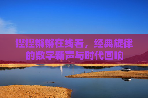 铿铿锵锵在线看,经典旋律的数字新声与时代回响 铿铿锵锵在线看,经典旋律的数字新声与时代回响