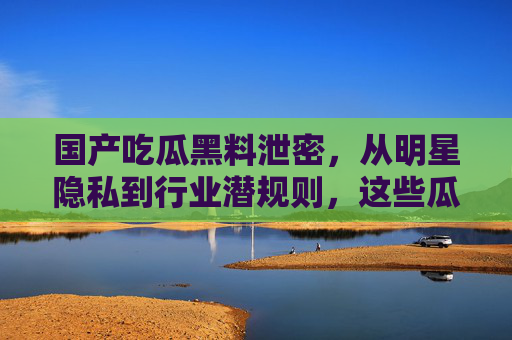 国产吃瓜黑料泄密,从明星隐私到行业潜规则,这些瓜为何屡禁不止?国产吃瓜黑料泄密,明星隐私与行业潜规则为何屡禁不止? 国产吃瓜黑料泄密,从明星隐私到行业潜规则,这些瓜为何屡禁不止?国产吃瓜黑料泄密,明星隐私与行业潜规则为何屡禁不止?