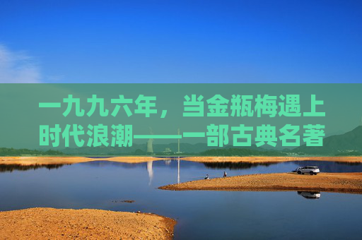 一九九六年,当金瓶梅遇上时代浪潮——一部古典名著的现代回响与解读 一九九六年,当金瓶梅遇上时代浪潮——一部古典名著的现代回响与解读