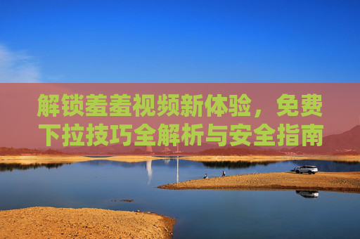 解锁羞羞视频新体验,免费下拉技巧全解析与安全指南 解锁羞羞视频新体验,免费下拉技巧全解析与安全指南