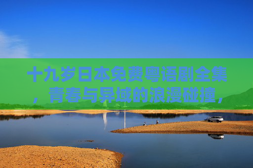 十九岁日本免费粤语剧全集，青春与异域的浪漫碰撞，粤语版带你沉浸式追忆青春，十九岁日本粤语剧全集，青春与异域浪漫的沉浸式追忆