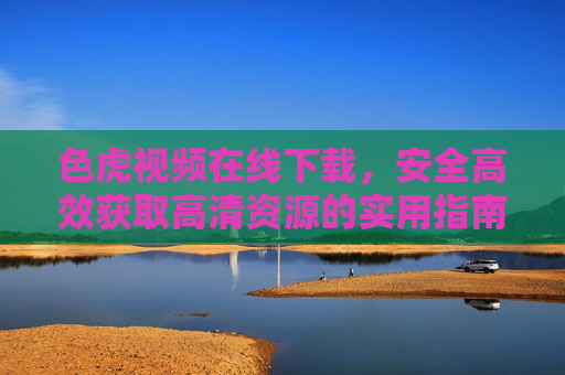 色虎视频在线下载,安全高效获取高清资源的实用指南 色虎视频在线下载,安全高效获取高清资源的实用指南