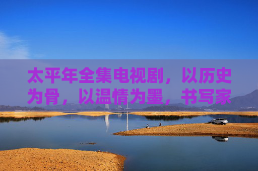 太平年全集电视剧,以历史为骨,以温情为墨,书写家国与亲情的时代长卷 太平年全集电视剧,以历史为骨,以温情为墨,书写家国与亲情的时代长卷