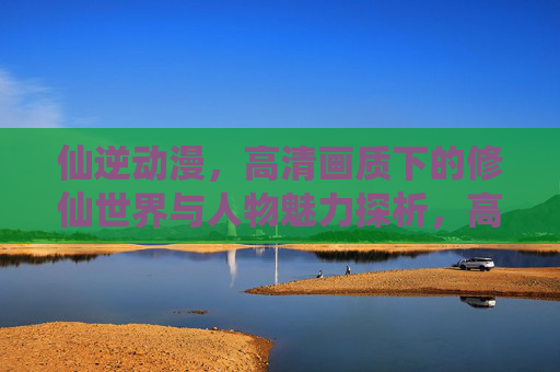 仙逆动漫,高清画质下的修仙世界与人物魅力探析,高清画质下的仙逆,修仙世界与人物魅力的深度探析 仙逆动漫,高清画质下的修仙世界与人物魅力探析,高清画质下的仙逆,修仙世界与人物魅力的深度探析