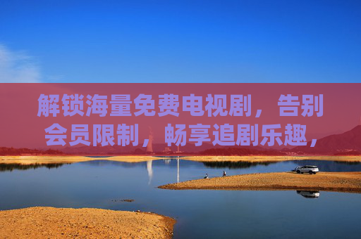 解锁海量免费电视剧,告别会员限制,畅享追剧乐趣,解锁海量免费电视剧,告别会员限制,畅享追剧乐趣 解锁海量免费电视剧,告别会员限制,畅享追剧乐趣,解锁海量免费电视剧,告别会员限制,畅享追剧乐趣