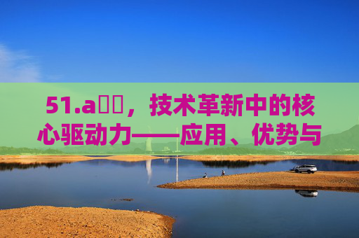 51.a鈥唙,技术革新中的核心驱动力——应用、优势与未来展望,技术革新中的核心驱动力——应用、优势与未来展望 51.a鈥唙,技术革新中的核心驱动力——应用、优势与未来展望,技术革新中的核心驱动力——应用、优势与未来展望