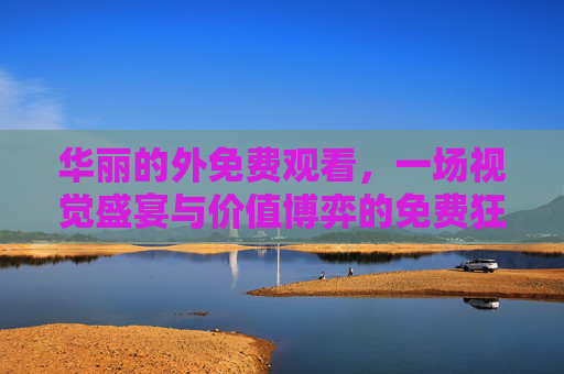 华丽的外免费观看,一场视觉盛宴与价值博弈的免费狂欢 华丽的外免费观看,一场视觉盛宴与价值博弈的免费狂欢