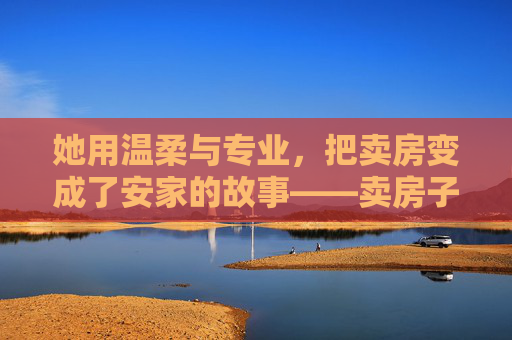 她用温柔与专业，把卖房变成了安家的故事——卖房子的女销售，她用温柔与专业，把卖房变成了安家的故事——卖房子的女销售