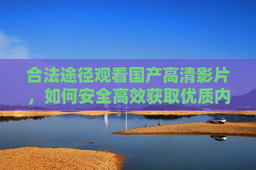 合法途径观看国产高清影片,如何安全高效获取优质内容,合法高效观看国产高清影片,安全获取优质内容的途径 合法途径观看国产高清影片,如何安全高效获取优质内容,合法高效观看国产高清影片,安全获取优质内容的途径