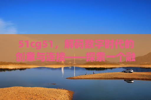 51cg51,解码数字时代的创意与连接——探索一个融合游戏、创意与社区的数字新世界 51cg51,解码数字时代的创意与连接——探索一个融合游戏、创意与社区的数字新世界