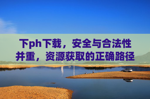 下ph下载，安全与合法性并重，资源获取的正确路径探索，下ph下载，安全与合法性并重，资源获取的正确路径探索