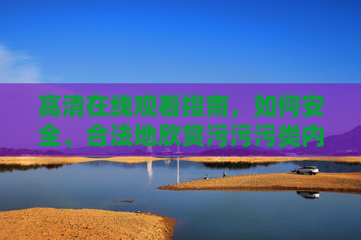 高清在线观看指南,如何安全、合法地欣赏污污污类内容? 高清在线观看指南,如何安全、合法地欣赏污污污类内容?