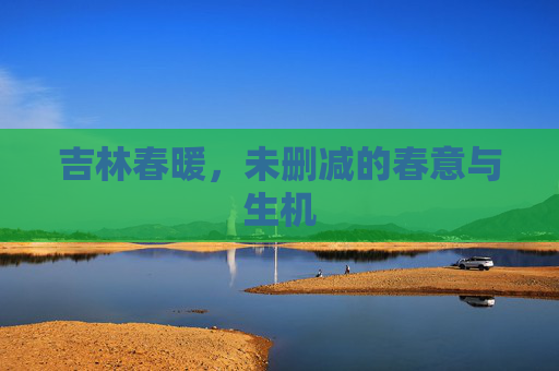 吉林春暖,未删减的春意与生机 吉林春暖,未删减的春意与生机