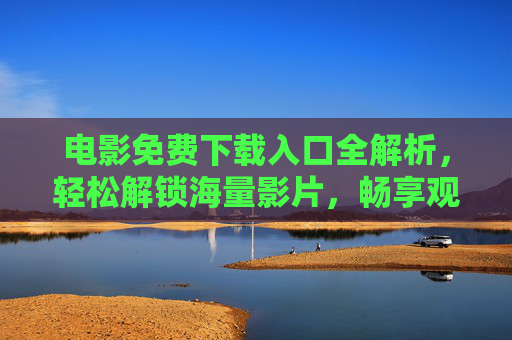 电影免费下载入口全解析，轻松解锁海量影片，畅享观影乐趣，电影免费下载入口全解析，轻松解锁海量影片，畅享观影乐趣