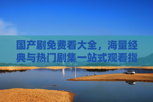 国产剧免费看大全,海量经典与热门剧集一站式观看指南 国产剧免费看大全,海量经典与热门剧集一站式观看指南