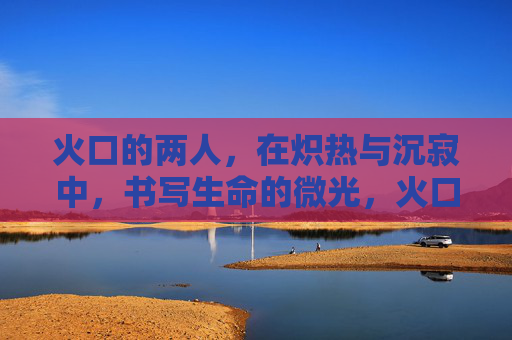 火口的两人,在炽热与沉寂中,书写生命的微光,火口的两人,在炽热与沉寂中,书写生命的微光 火口的两人,在炽热与沉寂中,书写生命的微光,火口的两人,在炽热与沉寂中,书写生命的微光