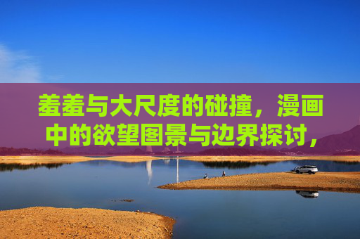 羞羞与大尺度的碰撞，漫画中的欲望图景与边界探讨，羞羞与大尺度的碰撞，漫画中的欲望图景与边界探讨
