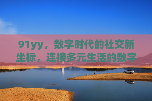 91yy,数字时代的社交新坐标,连接多元生活的数字桥梁,91yy,数字时代的社交新坐标,连接多元生活的数字桥梁 91yy,数字时代的社交新坐标,连接多元生活的数字桥梁,91yy,数字时代的社交新坐标,连接多元生活的数字桥梁