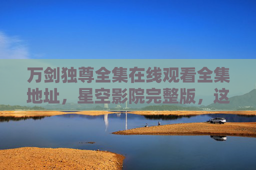 万剑独尊全集在线观看全集地址,星空影院完整版,这部玄幻爽文值得一看!万剑独尊全集在线观看全集地址 星空影院完整版 玄幻爽文值得一看 万剑独尊全集在线观看全集地址,星空影院完整版,这部玄幻爽文值得一看!万剑独尊全集在线观看全集地址 星空影院完整版 玄幻爽文值得一看