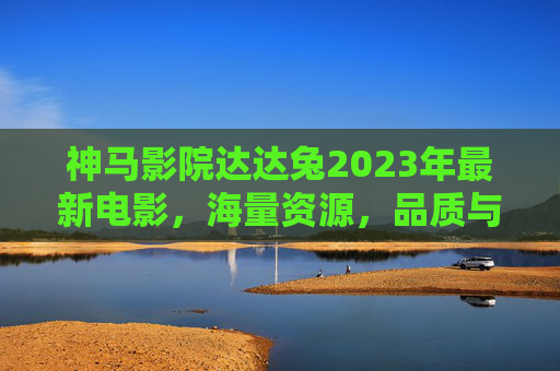 神马影院达达兔2023年最新电影,海量资源,品质与速度并重,打造沉浸式观影体验 神马影院达达兔2023年最新电影,海量资源,品质与速度并重,打造沉浸式观影体验