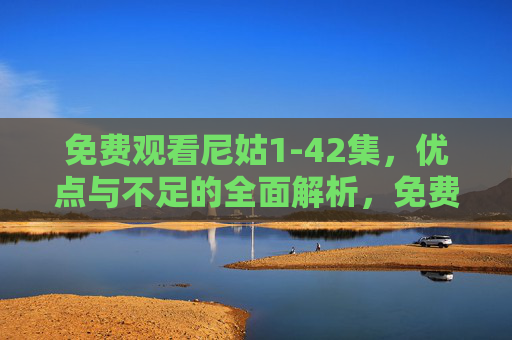 免费观看尼姑1-42集,优点与不足的全面解析,免费观看尼姑1-42集,优缺点全面解析 免费观看尼姑1-42集,优点与不足的全面解析,免费观看尼姑1-42集,优缺点全面解析