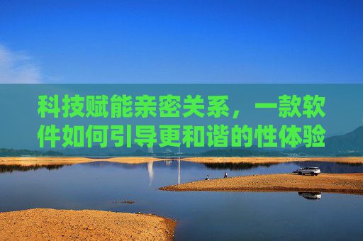 科技赋能亲密关系,一款软件如何引导更和谐的性体验? 科技赋能亲密关系,一款软件如何引导更和谐的性体验?