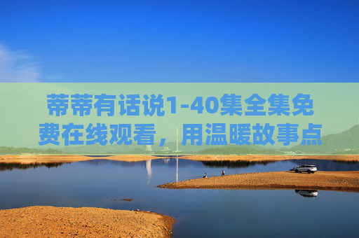 蒂蒂有话说1-40集全集免费在线观看,用温暖故事点亮生活日常 蒂蒂有话说1-40集全集免费在线观看,用温暖故事点亮生活日常