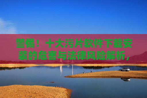 警惕!十大污片软件下载安装的危害与法律风险解析,警惕!十大污片软件下载安装的危害与法律风险解析 警惕!十大污片软件下载安装的危害与法律风险解析,警惕!十大污片软件下载安装的危害与法律风险解析